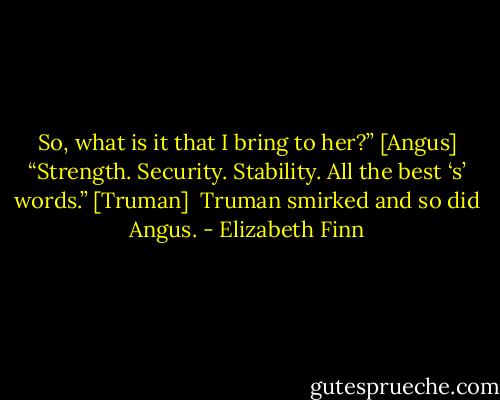 So, what is it that I bring to her?” [Angus]<br />“Strength. Security. Stability. All the best ‘s’ words.” [Truman]<br /><br />Truman smirked and so did Angus. - Elizabeth Finn