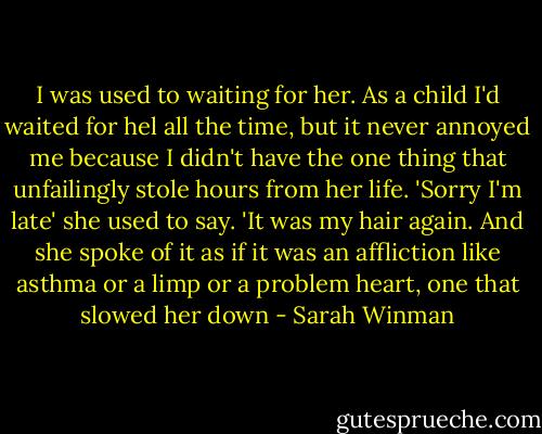 I was used to waiting for her. As a child I'd waited for hel all the time, but it never annoyed me because I didn't have the one thing that unfailingly stole hours from her life. 'Sorry I'm late' she used to say. 'It was my hair again. And she spoke of it as if it was an affliction like asthma or a limp or a problem heart, one that slowed her down - Sarah Winman