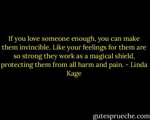 If you love someone enough, you can make them invincible. Like your feelings for them are so strong they work as a magical shield, protecting them from all harm and pain. - Linda Kage