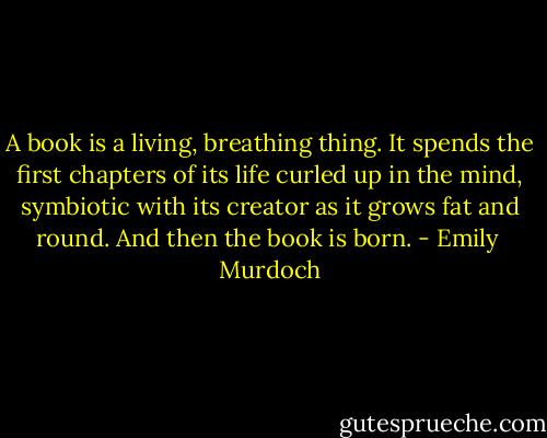 A book is a living, breathing thing. It spends the first chapters of its life curled up in the mind, symbiotic with its creator as it grows fat and round. And then the book is born. - Emily  Murdoch