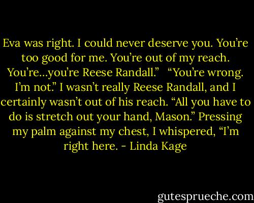 Eva was right. I could never deserve you. You’re too good for me. You’re out of my reach. You’re…you’re Reese Randall.” <br /><br />“You’re wrong. I’m not.” I wasn’t really Reese Randall, and I certainly wasn’t out of his reach. “All you have to do is stretch out your hand, Mason.” Pressing my palm against my chest, I whispered, “I’m right here. - Linda Kage