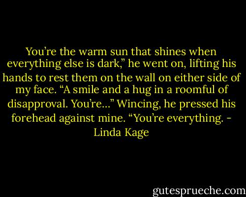 You’re the warm sun that shines when everything else is dark,” he went on, lifting his hands to rest them on the wall on either side of my face. “A smile and a hug in a roomful of disapproval. You’re…” Wincing, he pressed his forehead against mine. “You’re everything. - Linda Kage