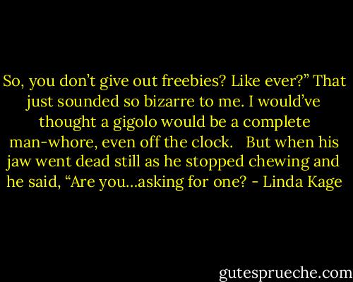 So, you don’t give out freebies? Like ever?” That just sounded so bizarre to me. I would’ve thought a gigolo would be a complete man-whore, even off the clock. <br /><br />But when his jaw went dead still as he stopped chewing and he said, “Are you…asking for one? - Linda Kage