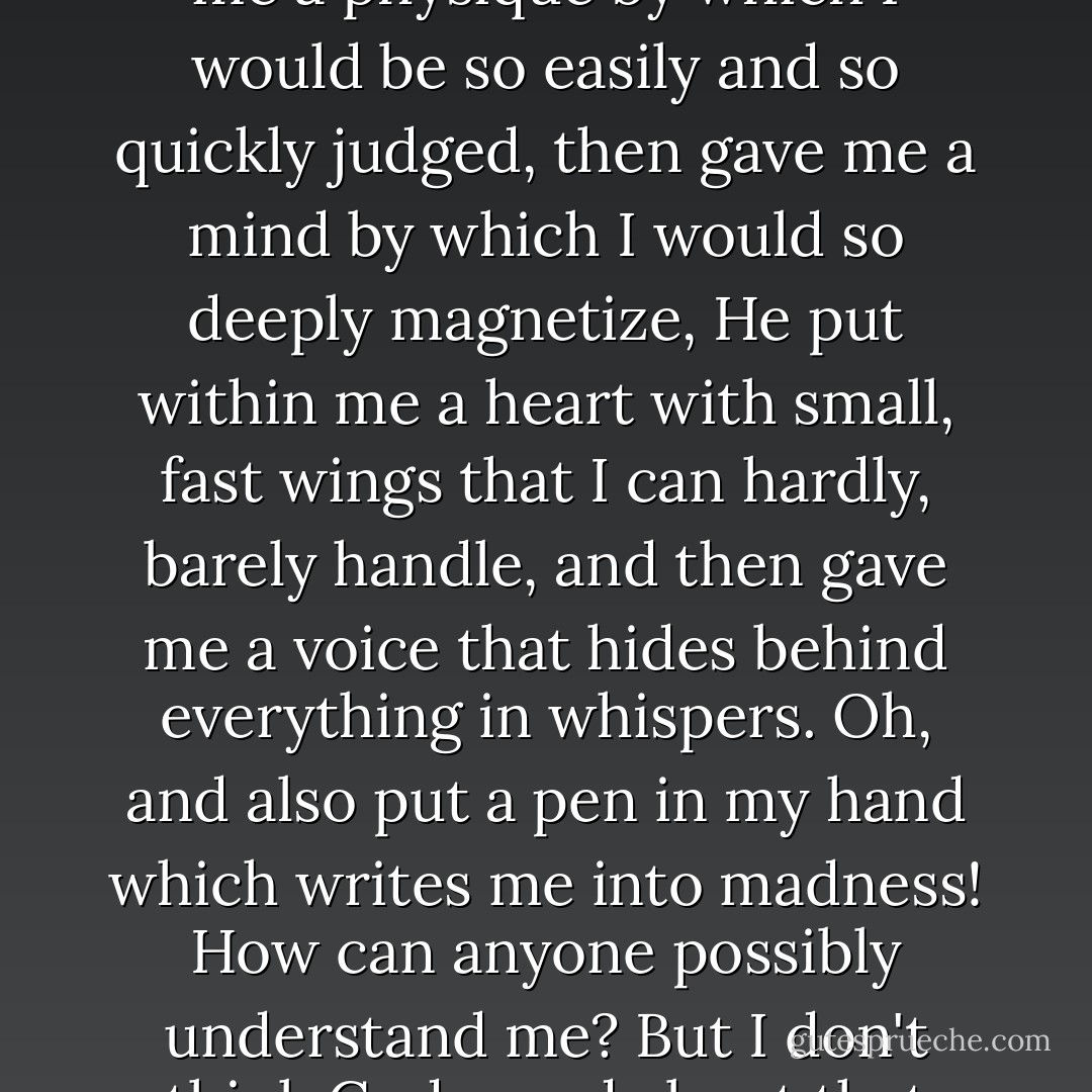 God is funny. He had a funny day when he made me. A funny, thoughtful, crazy day. He gave me a physique by which I would be so easily and so quickly judged, then gave me a mind by which I would so deeply magnetize, He put within me a heart with small, fast wings that I can hardly, barely handle, and then gave me a voice that hides behind everything in whispers. Oh, and also put a pen in my hand which writes me into madness! How can anyone possibly understand me? But I don't think God cared about that thought, when He made me! How ridiculously unfair! - C. JoyBell C.