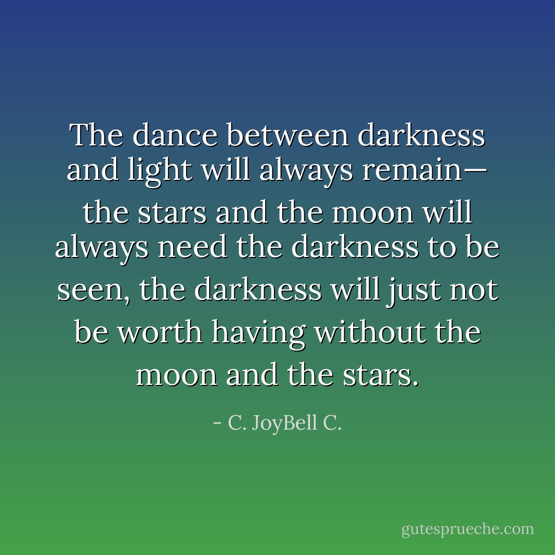 The dance between darkness and light will always remain— the stars and the moon will always need the darkness to be seen, the darkness will just not be worth having without the moon and the stars. - C. JoyBell C.
