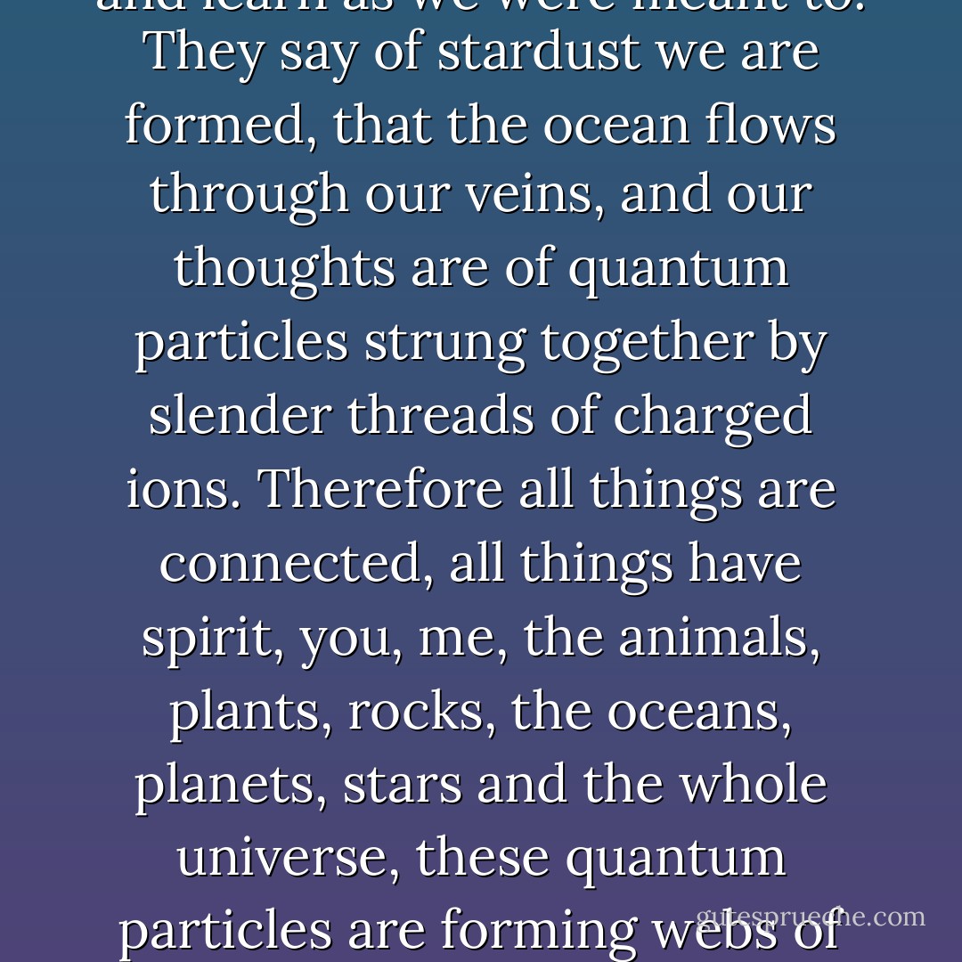 -Let us celebrate the joy and sorrow, Sidip suddenly recited, -the wonder and mystery of all we see, so that we might live and learn as we were meant to. They say of stardust we are formed, that the ocean flows through our veins, and our thoughts are of quantum particles strung together by slender threads of charged ions. Therefore all things are connected, all things have spirit, you, me, the animals, plants, rocks, the oceans, planets, stars and the whole universe, these quantum particles are forming webs of awareness focusing at the centre where dwells the collective unconsciousness of all that has and ever will exist. - Andrew James Pritchard