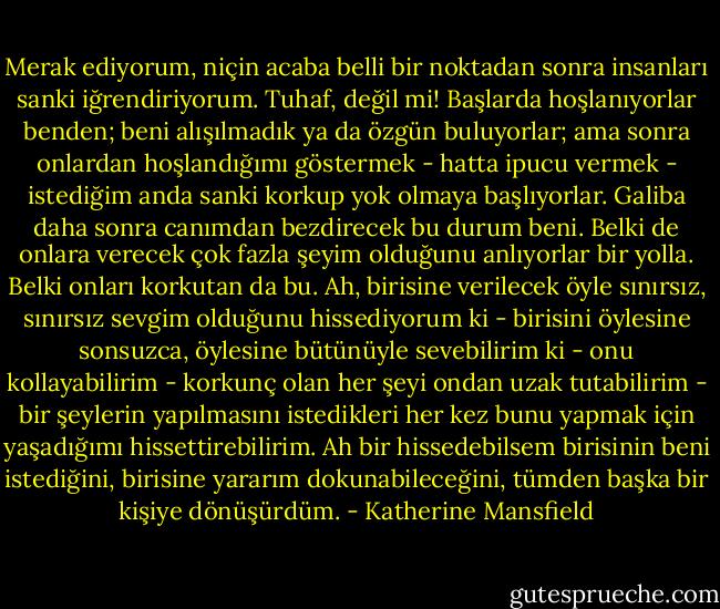 Merak ediyorum, niçin acaba belli bir noktadan sonra insanları sanki iğrendiriyorum. Tuhaf, değil mi! Başlarda hoşlanıyorlar benden; beni alışılmadık ya da özgün buluyorlar; ama sonra onlardan hoşlandığımı göstermek - hatta ipucu vermek - istediğim anda sanki korkup yok olmaya başlıyorlar. Galiba daha sonra canımdan bezdirecek bu durum beni. Belki de onlara verecek çok fazla şeyim olduğunu anlıyorlar bir yolla. Belki onları korkutan da bu. Ah, birisine verilecek öyle sınırsız, sınırsız sevgim olduğunu hissediyorum ki - birisini öylesine sonsuzca, öylesine bütünüyle sevebilirim ki - onu kollayabilirim - korkunç olan her şeyi ondan uzak tutabilirim - bir şeylerin yapılmasını istedikleri her kez bunu yapmak için yaşadığımı hissettirebilirim. Ah bir hissedebilsem birisinin beni istediğini, birisine yararım dokunabileceğini, tümden başka bir kişiye dönüşürdüm. - Katherine Mansfield