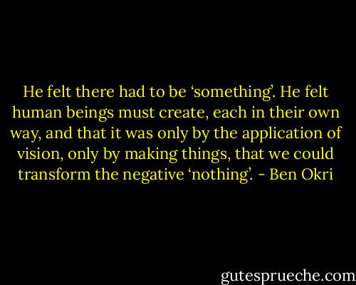 He felt there had to be ‘something’. He felt human beings must create, each in their own way, and that it was only by the application of vision, only by making things, that we could transform the negative ‘nothing’. - Ben Okri