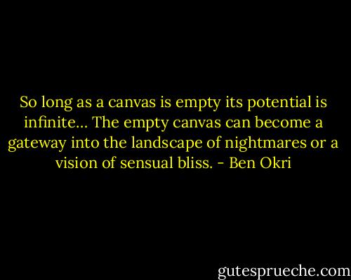So long as a canvas is empty its potential is infinite… The empty canvas can become a gateway into the landscape of nightmares or a vision of sensual bliss. - Ben Okri
