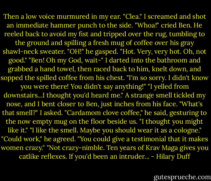 Then a low voice murmured in my ear. "Clea."<br />I screamed and shot an immediate hammer punch to the side.<br />"Whoa!" cried Ben. He reeled back to avoid my fist and tripped over the rug, tumbling to the ground and spilling a fresh mug of coffee over his gray shawl-neck sweater.<br />"OH!" he gasped. "Hot. Very, very hot. Oh, not good."<br />"Ben! Oh my God, wait-" I darted into the bathroom and grabbed a hand towel, then raced back to him, knelt down, and sopped the spilled coffee from his chest. "I'm so sorry. I didn't know you were there! You didn't say anything!"<br />"I yelled from downstairs...I thought you'd heard me."<br />A strange smell tickled my nose, and I bent closer to Ben, just inches from his face. "What's that smell?" I asked.<br />"Cardamom clove coffee," he said, gesturing to the now empty mug on the floor beside us. "I thought you might like it."<br />"I like the smell. Maybe you should wear it as a cologne."<br />"Could work," he agreed. "You could give a testimonial that it makes women crazy."<br />"Not crazy-nimble. Ten years of Krav Maga gives you catlike reflexes. If you'd been an intruder... - Hilary Duff