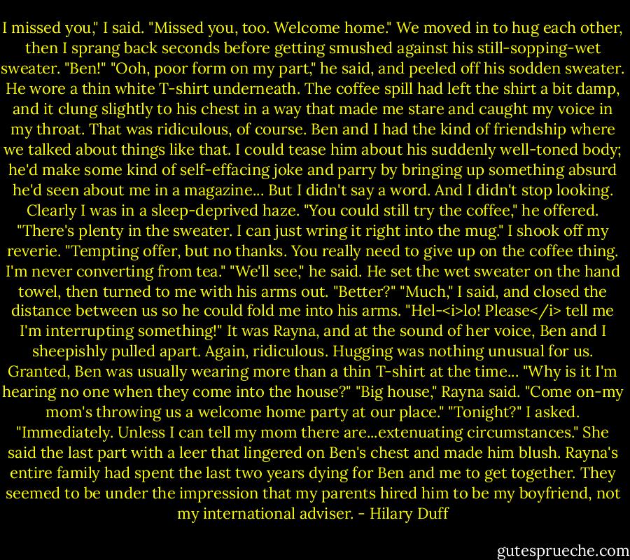 I missed you," I said.<br />"Missed you, too. Welcome home."<br />We moved in to hug each other, then I sprang back seconds before getting smushed against his still-sopping-wet sweater.<br />"Ben!"<br />"Ooh, poor form on my part," he said, and peeled off his sodden sweater. He wore a thin white T-shirt underneath. The coffee spill had left the shirt a bit damp, and it clung slightly to his chest in a way that made me stare and caught my voice in my throat.<br />That was ridiculous, of course. Ben and I had the kind of friendship where we talked about things like that. I could tease him about his suddenly well-toned body; he'd make some kind of self-effacing joke and parry by bringing up something absurd he'd seen about me in a magazine...<br />But I didn't say a word. And I didn't stop looking. Clearly I was in a sleep-deprived haze.<br />"You could still try the coffee," he offered. "There's plenty in the sweater. I can just wring it right into the mug."<br />I shook off my reverie. "Tempting offer, but no thanks. You really need to give up on the coffee thing. I'm never converting from tea."<br />"We'll see," he said. He set the wet sweater on the hand towel, then turned to me with his arms out. "Better?"<br />"Much," I said, and closed the distance between us so he could fold me into his arms.<br />"Hel-<i>lo! Please</i> tell me I'm interrupting something!" It was Rayna, and at the sound of her voice, Ben and I sheepishly pulled apart. Again, ridiculous. Hugging was nothing unusual for us. Granted, Ben was usually wearing more than a thin T-shirt at the time...<br />"Why is it I'm hearing no one when they come into the house?"<br />"Big house," Rayna said. "Come on-my mom's throwing us a welcome home party at our place."<br />"Tonight?" I asked.<br />"Immediately. Unless I can tell my mom there are...extenuating circumstances."<br />She said the last part with a leer that lingered on Ben's chest and made him blush. Rayna's entire family had spent the last two years dying for Ben and me to get together. They seemed to be under the impression that my parents hired him to be my boyfriend, not my international adviser. - Hilary Duff