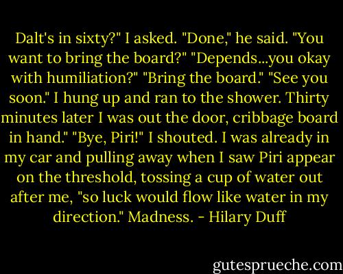 Dalt's in sixty?" I asked.<br />"Done," he said. "You want to bring the board?"<br />"Depends...you okay with humiliation?"<br />"Bring the board."<br />"See you soon."<br />I hung up and ran to the shower. Thirty minutes later I was out the door, cribbage board in hand."<br />"Bye, Piri!" I shouted. I was already in my car and pulling away when I saw Piri appear on the threshold, tossing a cup of water out after me, "so luck would flow like water in my direction."<br />Madness. - Hilary Duff