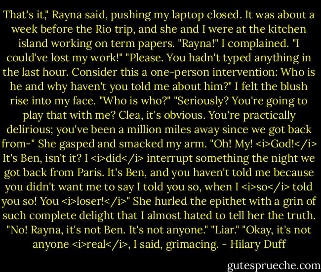 That's it," Rayna said, pushing my laptop closed. It was about a week before the Rio trip, and she and I were at the kitchen island working on term papers.<br />"Rayna!" I complained. "I could've lost my work!"<br />"Please. You hadn't typed anything in the last hour. Consider this a one-person intervention: Who is he and why haven't you told me about him?"<br />I felt the blush rise into my face. "Who is who?"<br />"Seriously? You're going to play that with me? Clea, it's obvious. You're practically delirious; you've been a million miles away since we got back from-" She gasped and smacked my arm. "Oh! My! <i>God!</i> It's Ben, isn't it? I <i>did</i> interrupt something the night we got back from Paris. It's Ben, and you haven't told me because you didn't want me to say I told you so, when I <i>so</i> told you so! You <i>loser!</i>" She hurled the epithet with a grin of such complete delight that I almost hated to tell her the truth.<br />"No! Rayna, it's not Ben. It's not anyone."<br />"Liar."<br />"Okay, it's not anyone <i>real</i>, I said, grimacing. - Hilary Duff