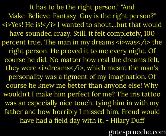 It has to be the right person."<br />"And Make-Believe-Fantasy-Guy is the right person?"<br /><i>Yes! He is!</i> I wanted to shout...but that would have sounded crazy. Still, it felt completely, 100 percent true. The man in my dreams <i>was</i> the right person. He proved it to me every night.<br />Of course he did. No matter how real the dreams felt, they were <i>dreams</i>, which meant the man's personality was a figment of my imagination. Of course he knew me better than anyone else! Why wouldn't I make him perfect for me? The iris tattoo was an especially nice touch, tying him in with my father and how horribly I missed him. Freud would have had a field day with it. - Hilary Duff