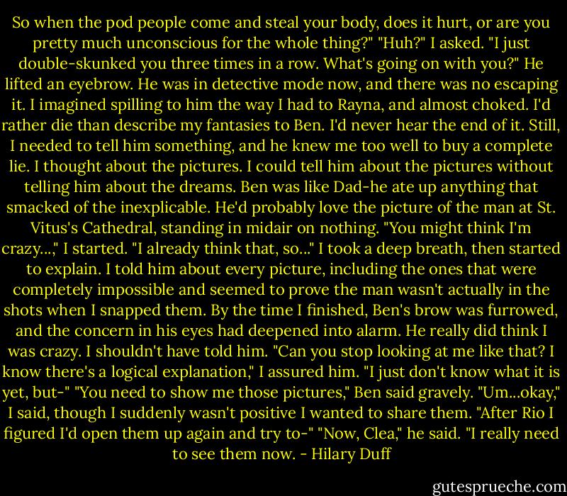 So when the pod people come and steal your body, does it hurt, or are you pretty much unconscious for the whole thing?"<br />"Huh?" I asked.<br />"I just double-skunked you three times in a row. What's going on with you?"<br />He lifted an eyebrow. He was in detective mode now, and there was no escaping it. I imagined spilling to him the way I had to Rayna, and almost choked. I'd rather die than describe my fantasies to Ben. I'd never hear the end of it.<br />Still, I needed to tell him something, and he knew me too well to buy a complete lie.<br />I thought about the pictures. I could tell him about the pictures without telling him about the dreams. Ben was like Dad-he ate up anything that smacked of the inexplicable. He'd probably love the picture of the man at St. Vitus's Cathedral, standing in midair on nothing.<br />"You might think I'm crazy...," I started.<br />"I already think that, so..."<br />I took a deep breath, then started to explain. I told him about every picture, including the ones that were completely impossible and seemed to prove the man wasn't actually in the shots when I snapped them. By the time I finished, Ben's brow was furrowed, and the concern in his eyes had deepened into alarm.<br />He really did think I was crazy. I shouldn't have told him.<br />"Can you stop looking at me like that? I know there's a logical explanation," I assured him. "I just don't know what it is yet, but-"<br />"You need to show me those pictures," Ben said gravely.<br />"Um...okay," I said, though I suddenly wasn't positive I wanted to share them. "After Rio I figured I'd open them up again and try to-"<br />"Now, Clea," he said. "I really need to see them now. - Hilary Duff
