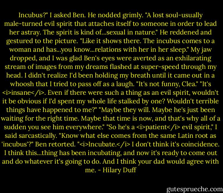Incubus?" I asked Ben.<br />He nodded grimly. "A lost soul-usually male-turned evil spirit that attaches itself to someone in order to lead her astray. The spirit is kind of...sexual in nature." He reddened and gestured to the picture. "Like it shows there. The incubus comes to a woman and has...you know...relations with her in her sleep."<br />My jaw dropped, and I was glad Ben's eyes were averted as an exhilarating stream of images from my dreams flashed at super-speed through my head. I didn't realize I'd been holding my breath until it came out in a whoosh that I tried to pass off as a laugh.<br />"It's not funny, Clea."<br />"It's <i>insane</i>. Even if there were such a thing as an evil spirit, wouldn't it be obvious if I'd spent my whole life stalked by one? Wouldn't terrible things have happened to me?"<br />"Maybe they will. Maybe he's just been waiting for the right time. Maybe that time is now, and that's why all of a sudden you see him everywhere."<br />"So he's a <i>patient</i> evil spirit," I said sarcastically.<br />"Know what else comes from the same Latin root as 'incubus'?" Ben retorted. "<i>Incubate.</i> I don't think it's coincidence. I think this...thing has been incubating, and now it's ready to come out and do whatever it's going to do. And I think your dad would agree with me. - Hilary Duff
