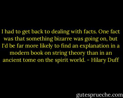 I had to get back to dealing with facts. One fact was that something bizarre was going on, but I'd be far more likely to find an explanation in a modern book on string theory than in an ancient tome on the spirit world. - Hilary Duff