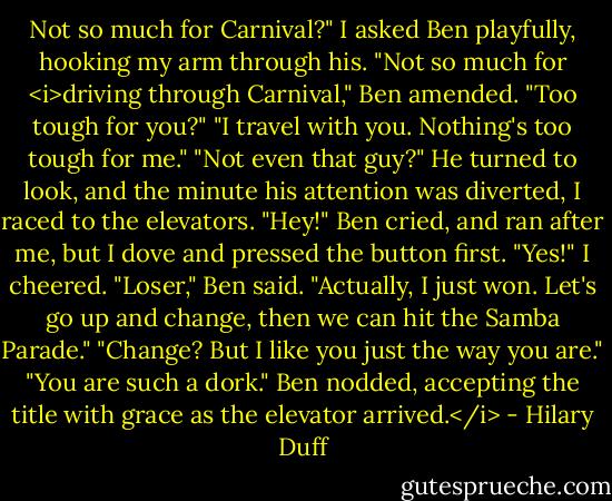 Not so much for Carnival?" I asked Ben playfully, hooking my arm through his.<br />"Not so much for <i>driving through Carnival," Ben amended.<br />"Too tough for you?"<br />"I travel with you. Nothing's too tough for me."<br />"Not even that guy?"<br />He turned to look, and the minute his attention was diverted, I raced to the elevators.<br />"Hey!" Ben cried, and ran after me, but I dove and pressed the button first.<br />"Yes!" I cheered.<br />"Loser," Ben said.<br />"Actually, I just won. Let's go up and change, then we can hit the Samba Parade."<br />"Change? But I like you just the way you are."<br />"You are such a dork."<br />Ben nodded, accepting the title with grace as the elevator arrived.</i> - Hilary Duff