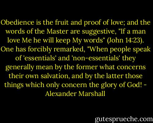 Obedience is the fruit and proof of love; and the words of the Master are suggestive, "If a man love Me he will keep My words" (John 14:23). One has forcibly remarked, "When people speak of 'essentials' and 'non-essentials' they generally mean by the former what concerns their own salvation, and by the latter those things which only concern the glory of God! - Alexander Marshall