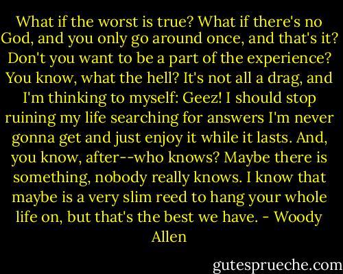 What if the worst is true? What if there's no God, and you only go around once, and that's it? Don't you want to be a part of the experience? You know, what the hell? It's not all a drag, and I'm thinking to myself: Geez! I should stop ruining my life searching for answers I'm never gonna get and just enjoy it while it lasts. And, you know, after--who knows? Maybe there is something, nobody really knows. I know that maybe is a very slim reed to hang your whole life on, but that's the best we have. - Woody Allen