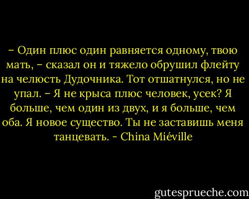– Один плюс один равняется одному, твою мать, – сказал он и тяжело обрушил флейту на челюсть Дудочника. Тот отшатнулся, но не упал. – Я не крыса плюс человек, усек? Я больше, чем один из двух, и я больше, чем оба. Я новое существо. Ты не заставишь меня танцевать. - China Miéville