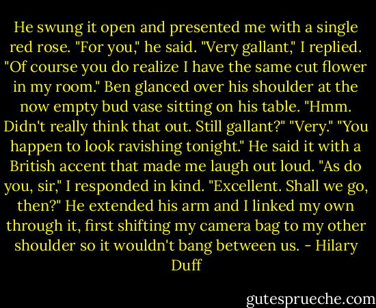 He swung it open and presented me with a single red rose.<br />"For you," he said.<br />"Very gallant," I replied. "Of course you do realize I have the same cut flower in my room."<br />Ben glanced over his shoulder at the now empty bud vase sitting on his table. "Hmm. Didn't really think that out. Still gallant?"<br />"Very."<br />"You happen to look ravishing tonight." He said it with a British accent that made me laugh out loud.<br />"As do you, sir," I responded in kind.<br />"Excellent. Shall we go, then?" He extended his arm and I linked my own through it, first shifting my camera bag to my other shoulder so it wouldn't bang between us. - Hilary Duff