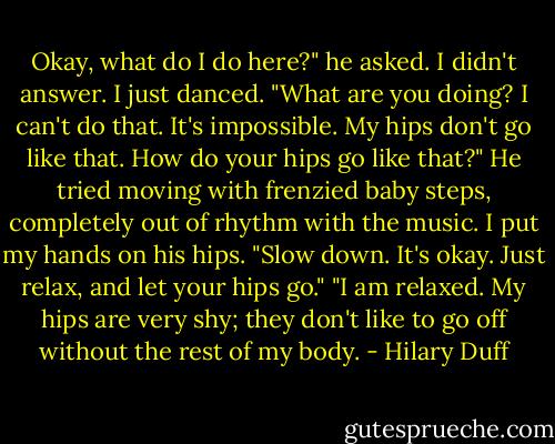 Okay, what do I do here?" he asked.<br />I didn't answer. I just danced.<br />"What are you doing? I can't do that. It's impossible. My hips don't go like that. How do your hips go like that?" He tried moving with frenzied baby steps, completely out of rhythm with the music.<br />I put my hands on his hips. "Slow down. It's okay. Just relax, and let your hips go."<br />"I am relaxed. My hips are very shy; they don't like to go off without the rest of my body. - Hilary Duff