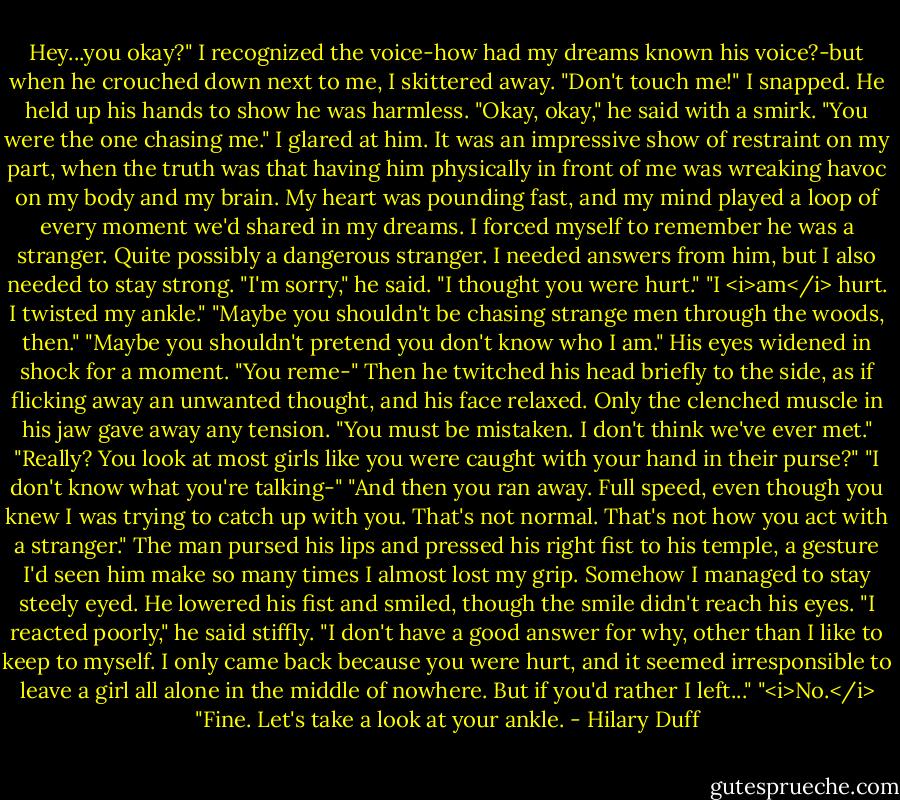 Hey...you okay?"<br />I recognized the voice-how had my dreams known his voice?-but when he crouched down next to me, I skittered away.<br />"Don't touch me!" I snapped.<br />He held up his hands to show he was harmless. "Okay, okay," he said with a smirk. "You were the one chasing me."<br />I glared at him. It was an impressive show of restraint on my part, when the truth was that having him physically in front of me was wreaking havoc on my body and my brain. My heart was pounding fast, and my mind played a loop of every moment we'd shared in my dreams.<br />I forced myself to remember he was a stranger. Quite possibly a dangerous stranger. I needed answers from him, but I also needed to stay strong.<br />"I'm sorry," he said. "I thought you were hurt."<br />"I <i>am</i> hurt. I twisted my ankle."<br />"Maybe you shouldn't be chasing strange men through the woods, then."<br />"Maybe you shouldn't pretend you don't know who I am."<br />His eyes widened in shock for a moment. "You reme-"<br />Then he twitched his head briefly to the side, as if flicking away an unwanted thought, and his face relaxed. Only the clenched muscle in his jaw gave away any tension.<br />"You must be mistaken. I don't think we've ever met."<br />"Really? You look at most girls like you were caught with your hand in their purse?"<br />"I don't know what you're talking-"<br />"And then you ran away. Full speed, even though you knew I was trying to catch up with you. That's not normal. That's not how you act with a stranger."<br />The man pursed his lips and pressed his right fist to his temple, a gesture I'd seen him make so many times I almost lost my grip. Somehow I managed to stay steely eyed.<br />He lowered his fist and smiled, though the smile didn't reach his eyes.<br />"I reacted poorly," he said stiffly. "I don't have a good answer for why, other than I like to keep to myself. I only came back because you were hurt, and it seemed irresponsible to leave a girl all alone in the middle of nowhere. But if you'd rather I left..."<br />"<i>No.</i><br />"Fine. Let's take a look at your ankle. - Hilary Duff