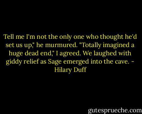 Tell me I'm not the only one who thought he'd set us up," he murmured.<br />"Totally imagined a huge dead end," I agreed.<br />We laughed with giddy relief as Sage emerged into the cave. - Hilary Duff