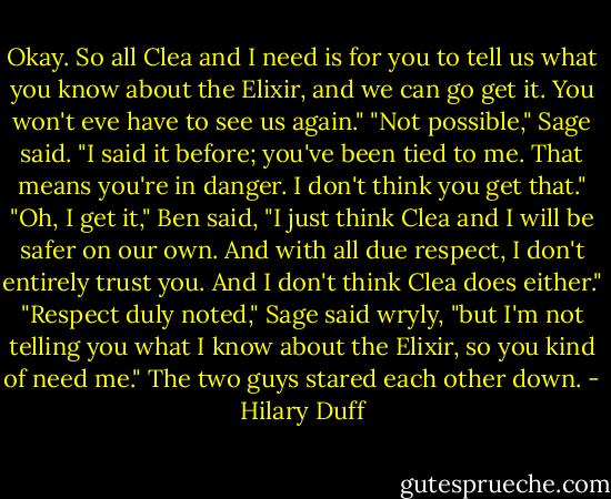 Okay. So all Clea and I need is for you to tell us what you know about the Elixir, and we can go get it. You won't eve have to see us again."<br />"Not possible," Sage said. "I said it before; you've been tied to me. That means you're in danger. I don't think you get that."<br />"Oh, I get it," Ben said, "I just think Clea and I will be safer on our own. And with all due respect, I don't entirely trust you. And I don't think Clea does either."<br />"Respect duly noted," Sage said wryly, "but I'm not telling you what I know about the Elixir, so you kind of need me."<br />The two guys stared each other down. - Hilary Duff