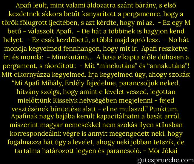 Apafi leült, mint valami áldozatra szánt bárány, s első kezdetnek akkora betűt kanyarított a pergamenre, hogy a török fölugrott ijedtében, s azt kérdte, hogy mi az. <br />- Ez egy M betű - válaszolt Apafi. <br />- De hát a többinek is hagyjon kend helyet. <br />- Ez csak kezdőbetű, a többi majd apró lesz. <br />- No hát mondja kegyelmed fennhangon, hogy mit ír. <br />Apafi reszketve írt és mondá: <br />- Minekutána… <br />A basa elkapta előle dühösen a pergament, s ráordított: <br />- Mit “minekutána” és “annakutána”! Mit cikornyázza kegyelmed. Írja kegyelmed úgy, ahogy szokás: “Mi Apafi Mihály, Erdély fejedelme, parancsoljuk neked, hitvány szolga, hogy amint e levelet veszed, legottan mielőttünk Kisselyk helységében megjelenni - fejed vesztésének büntetése alatt - el ne mulaszd.” Punktum. <br />Apafinak nagy bajába került kapacitálhatni a basát arról, miszerint magyar nemesekkel nem szokás ilyen stílusban korrespondeálni: végre is annyit megengedett neki, hogy fogalmazza hát úgy a levelet, ahogy neki jobban tetszik, de tartalma határozott legyen és parancsoló. - Mór Jókai
