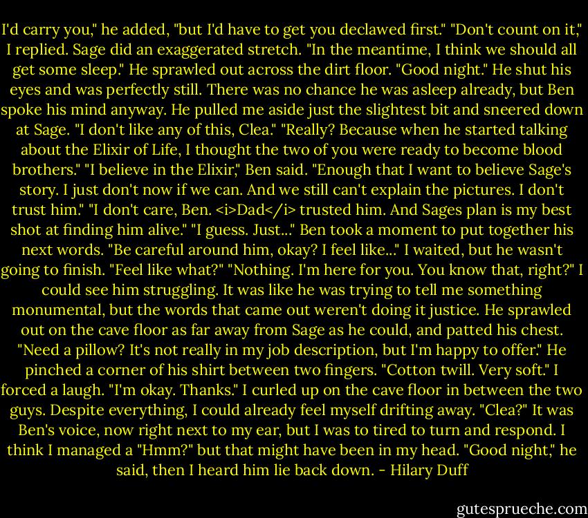 I'd carry you," he added, "but I'd have to get you declawed first."<br />"Don't count on it," I replied.<br />Sage did an exaggerated stretch. "In the meantime, I think we should all get some sleep." He sprawled out across the dirt floor. "Good night."<br />He shut his eyes and was perfectly still. There was no chance he was asleep already, but Ben spoke his mind anyway. He pulled me aside just the slightest bit and sneered down at Sage.<br />"I don't like any of this, Clea."<br />"Really? Because when he started talking about the Elixir of Life, I thought the two of you were ready to become blood brothers."<br />"I believe in the Elixir," Ben said. "Enough that I want to believe Sage's story. I just don't now if we can. And we still can't explain the pictures. I don't trust him."<br />"I don't care, Ben. <i>Dad</i> trusted him. And Sages plan is my best shot at finding him alive."<br />"I guess. Just..." Ben took a moment to put together his next words. "Be careful around him, okay? I feel like..."<br />I waited, but he wasn't going to finish. "Feel like what?"<br />"Nothing. I'm here for you. You know that, right?"<br />I could see him struggling. It was like he was trying to tell me something monumental, but the words that came out weren't doing it justice.<br />He sprawled out on the cave floor as far away from Sage as he could, and patted his chest. "Need a pillow? It's not really in my job description, but I'm happy to offer." He pinched a corner of his shirt between two fingers. "Cotton twill. Very soft."<br />I forced a laugh. "I'm okay. Thanks."<br />I curled up on the cave floor in between the two guys. Despite everything, I could already feel myself drifting away.<br />"Clea?" It was Ben's voice, now right next to my ear, but I was to tired to turn and respond. I think I managed a "Hmm?" but that might have been in my head.<br />"Good night," he said, then I heard him lie back down. - Hilary Duff