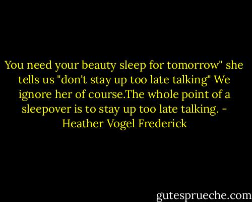 You need your beauty sleep for tomorrow"<br />she tells us "don't stay up too late talking"<br />We ignore her of course.The whole point of a sleepover is to stay up too late talking. - Heather Vogel Frederick