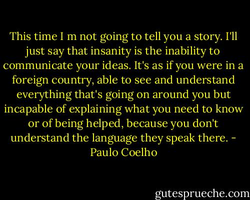This time I m not going to tell you a story. I'll just say that insanity is the inability to communicate your ideas. It's as if you were in a foreign country, able to see and understand everything that's going on around you but incapable of explaining what you need to know or of being helped, because you don't understand the language they speak there. - Paulo Coelho