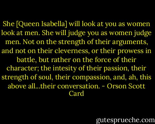 She [Queen Isabella] will look at you as women look at men. She will judge you as women judge men. Not on the strength of their arguments, and not on their cleverness, or their prowess in battle, but rather on the force of their character; the intesity of their passion, their strength of soul, their compassion, and, ah, this above all...their conversation. - Orson Scott Card