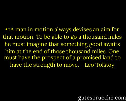 •	A man in motion always devises an aim for that motion. To be able to go a thousand miles he must imagine that something good awaits him at the end of those thousand miles. One must have the prospect of a promised land to have the strength to move. - Leo Tolstoy