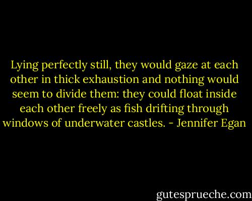 Lying perfectly still, they would gaze at each other in thick exhaustion and nothing would seem to divide them: they could float inside each other freely as fish drifting through windows of underwater castles. - Jennifer Egan
