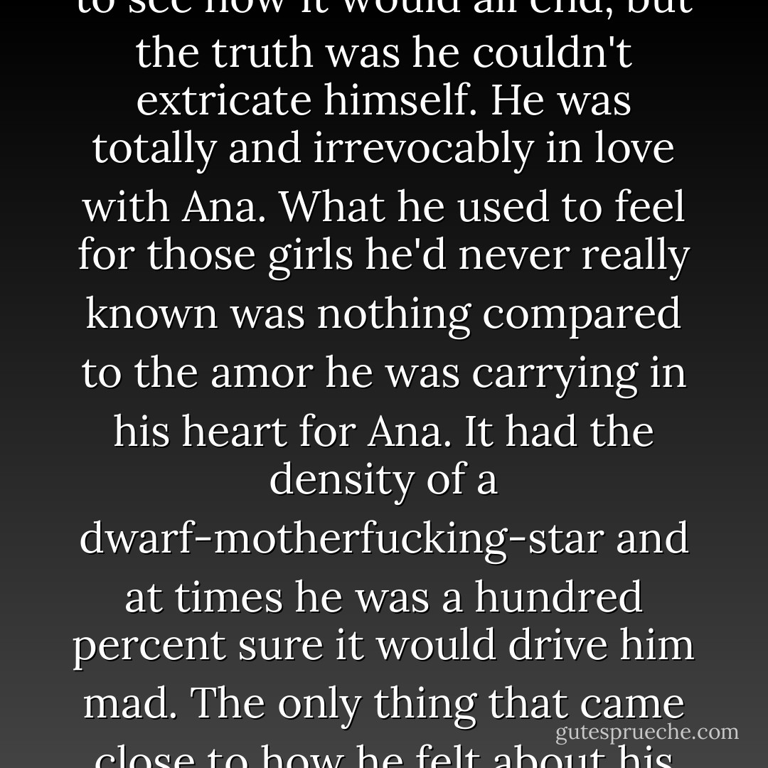 Love. Oscar knew he should have checked out right then. He liked to kid himself that it was only cold anthropological interest that kept him around to see how it would all end, but the truth was he couldn't extricate himself. He was totally and irrevocably in love with Ana. What he used to feel for those girls he'd never really known was nothing compared to the amor he was carrying in his heart for Ana. It had the density of a dwarf-motherfucking-star and at times he was a hundred percent sure it would drive him mad. The only thing that came close to how he felt about his books; only the combined love he had for everything he'd read and everything he hoped to write came even close. - Junot Díaz