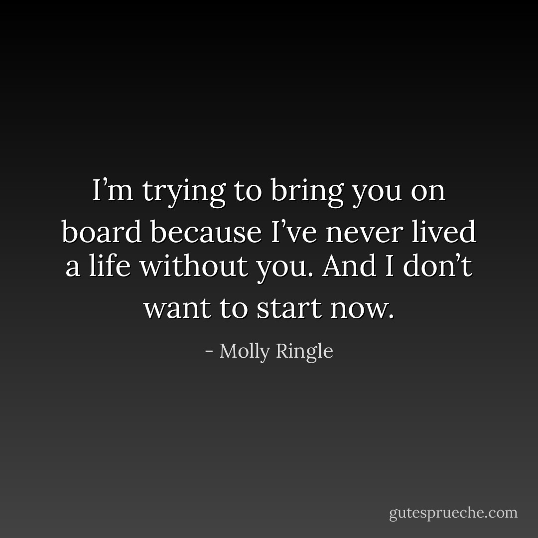 I’m trying to bring you on board because I’ve never lived a life without you. And I don’t want to start now. - Molly Ringle