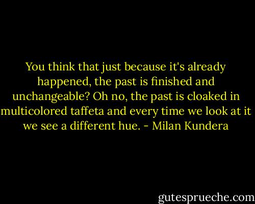 You think that just because it's already happened, the past is finished and unchangeable? Oh no, the past is cloaked in multicolored taffeta and every time we look at it we see a different hue. - Milan Kundera