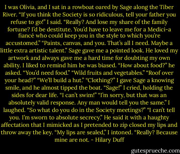 I was Olivia, and I sat in a rowboat oared by Sage along the Tiber River.<br />“If you think the Society is so ridiculous, tell your father you refuse to go!” I said.<br />“Really? And lose my share of the family fortune? I’d be destitute. You’d have to leave me for a Medici-a fiancé who could keep you in the style to which you’re accustomed.”<br />“Paints, canvas, and you. That’s all I need. Maybe a little extra artistic talent.”<br />Sage gave me a pointed look. He loved my artwork and always gave me a hard time for doubting my own ability. I liked to remind him he was biased.<br />“How about food?” he asked. “You’d need food.”<br />“Wild fruits and vegetables.”<br />“Roof over your head?”<br />“We’ll build a hut.”<br />“Clothing?”<br />I gave Sage a knowing smile, and he almost tipped the boat.<br />“Sage!” I cried, holding the sides for dear life. “I can’t swim!”<br />“I’m sorry, but that was an absolutely valid response. Any man would tell you the same.”<br />I laughed. “So what do you do in the Society meetings?”<br />“I can’t tell you. I’m sworn to absolute secrecy.” He said it with a haughty affectation that I mimicked as I pretended to zip closed my lips and throw away the key.<br />“My lips are sealed,” I intoned.<br />“Really? Because mine are not. - Hilary Duff