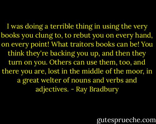 I was doing a terrible thing in using the very books you clung to, to rebut you on every hand, on every point! What traitors books can be! You think they're backing you up, and then they turn on you. Others can use them, too, and there you are, lost in the middle of the moor, in a great welter of nouns and verbs and adjectives. - Ray Bradbury