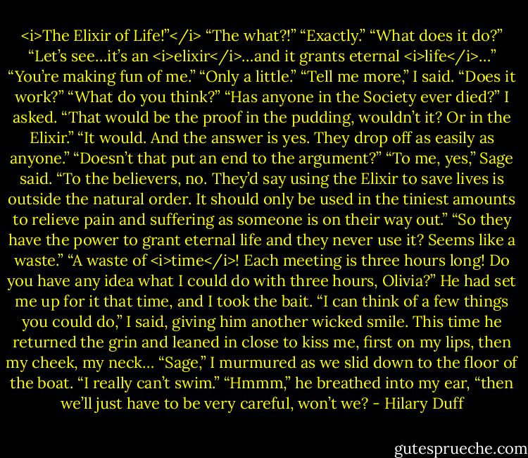 <i>The Elixir of Life!”</i><br />“The what?!”<br />“Exactly.”<br />“What does it do?”<br />“Let’s see…it’s an <i>elixir</i>…and it grants eternal <i>life</i>…”<br />“You’re making fun of me.”<br />“Only a little.”<br />“Tell me more,” I said. “Does it work?”<br />“What do you think?”<br />“Has anyone in the Society ever died?” I asked. “That would be the proof in the pudding, wouldn’t it? Or in the Elixir.”<br />“It would. And the answer is yes. They drop off as easily as anyone.”<br />“Doesn’t that put an end to the argument?”<br />“To me, yes,” Sage said. “To the believers, no. They’d say using the Elixir to save lives is outside the natural order. It should only be used in the tiniest amounts to relieve pain and suffering as someone is on their way out.”<br />“So they have the power to grant eternal life and they never use it? Seems like a waste.”<br />“A waste of <i>time</i>! Each meeting is three hours long! Do you have any idea what I could do with three hours, Olivia?”<br />He had set me up for it that time, and I took the bait. “I can think of a few things you could do,” I said, giving him another wicked smile. This time he returned the grin and leaned in close to kiss me, first on my lips, then my cheek, my neck…<br />“Sage,” I murmured as we slid down to the floor of the boat. “I really can’t swim.”<br />“Hmmm,” he breathed into my ear, “then we’ll just have to be very careful, won’t we? - Hilary Duff