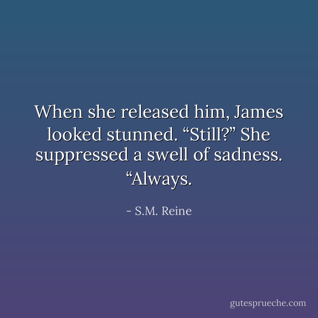 When she released him, James looked stunned. “Still?” She suppressed a swell of sadness. “Always. - S.M. Reine