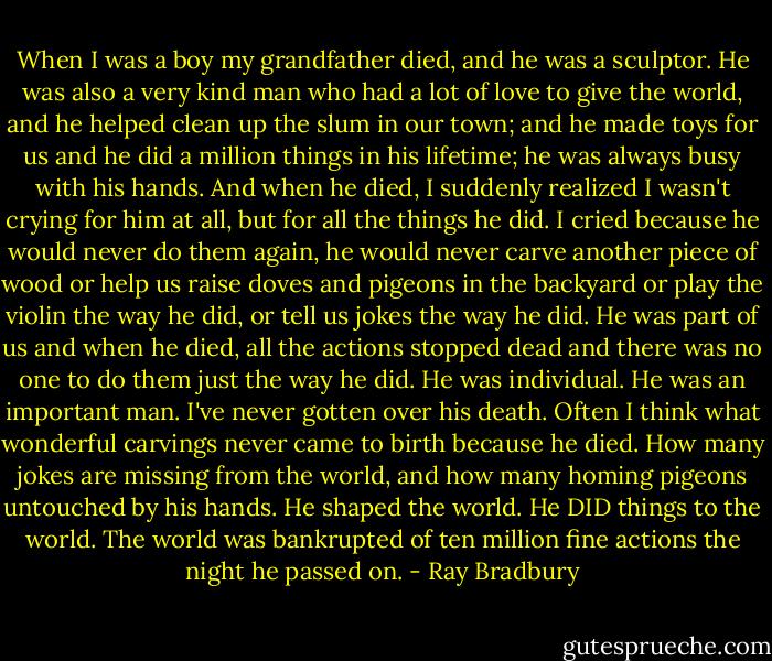 When I was a boy my grandfather died, and he was a sculptor. He was also a very kind man who had a lot of love to give the world, and he helped clean up the slum in our town; and he made toys for us and he did a million things in his lifetime; he was always busy with his hands. And when he died, I suddenly realized I wasn't crying for him at all, but for all the things he did. I cried because he would never do them again, he would never carve another piece of wood or help us raise doves and pigeons in the backyard or play the violin the way he did, or tell us jokes the way he did. He was part of us and when he died, all the actions stopped dead and there was no one to do them just the way he did. He was individual. He was an important man. I've never gotten over his death. Often I think what wonderful carvings never came to birth because he died. How many jokes are missing from the world, and how many homing pigeons untouched by his hands. He shaped the world. He DID things to the world. The world was bankrupted of ten million fine actions the night he passed on. - Ray Bradbury
