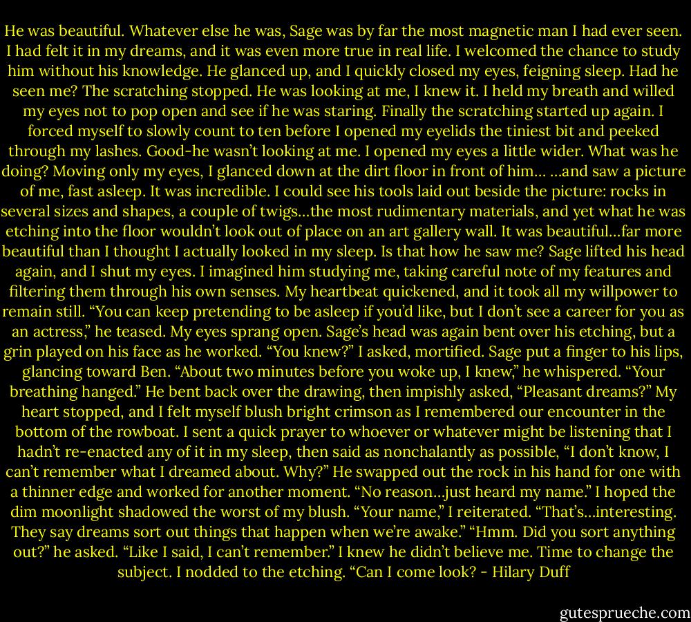 He was beautiful.<br />Whatever else he was, Sage was by far the most magnetic man I had ever seen. I had felt it in my dreams, and it was even more true in real life. I welcomed the chance to study him without his knowledge.<br />He glanced up, and I quickly closed my eyes, feigning sleep. Had he seen me? The scratching stopped. He was looking at me, I knew it. I held my breath and willed my eyes not to pop open and see if he was staring.<br />Finally the scratching started up again. I forced myself to slowly count to ten before I opened my eyelids the tiniest bit and peeked through my lashes.<br />Good-he wasn’t looking at me.<br />I opened my eyes a little wider. What was he doing? Moving only my eyes, I glanced down at the dirt floor in front of him…<br />…and saw a picture of me, fast asleep.<br />It was incredible. I could see his tools laid out beside the picture: rocks in several sizes and shapes, a couple of twigs…the most rudimentary materials, and yet what he was etching into the floor wouldn’t look out of place on an art gallery wall. It was beautiful…far more beautiful than I thought I actually looked in my sleep. Is that how he saw me?<br />Sage lifted his head again, and I shut my eyes. I imagined him studying me, taking careful note of my features and filtering them through his own senses. My heartbeat quickened, and it took all my willpower to remain still.<br />“You can keep pretending to be asleep if you’d like, but I don’t see a career for you as an actress,” he teased.<br />My eyes sprang open. Sage’s head was again bent over his etching, but a grin played on his face as he worked.<br />“You knew?” I asked, mortified.<br />Sage put a finger to his lips, glancing toward Ben. “About two minutes before you woke up, I knew,” he whispered. “Your breathing hanged.” He bent back over the drawing, then impishly asked, “Pleasant dreams?”<br />My heart stopped, and I felt myself blush bright crimson as I remembered our encounter in the bottom of the rowboat. I sent a quick prayer to whoever or whatever might be listening that I hadn’t re-enacted any of it in my sleep, then said as nonchalantly as possible, “I don’t know, I can’t remember what I dreamed about. Why?”<br />He swapped out the rock in his hand for one with a thinner edge and worked for another moment. “No reason…just heard my name.”<br />I hoped the dim moonlight shadowed the worst of my blush. “Your name,” I reiterated. “That’s…interesting. They say dreams sort out things that happen when we’re awake.”<br />“Hmm. Did you sort anything out?” he asked.<br />“Like I said, I can’t remember.”<br />I knew he didn’t believe me. Time to change the subject. I nodded to the etching. “Can I come look? - Hilary Duff