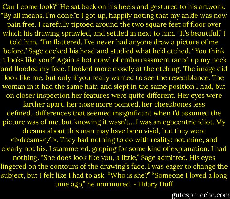 Can I come look?”<br />He sat back on his heels and gestured to his artwork. “By all means. I’m done.”	<br />I got up, happily noting that my ankle was now pain free. I carefully tiptoed around the two square feet of floor over which his drawing sprawled, and settled in next to him. “It’s beautiful,” I told him. “I’m flattered. I’ve never had anyone draw a picture of me before.”<br />Sage cocked his head and studied what he’d etched. “You think it looks like you?”<br />Again a hot crawl of embarrassment raced up my neck and flooded my face. I looked more closely at the etching. The image did look like me, but only if you really wanted to see the resemblance. The woman in it had the same hair, and slept in the same position I had, but on closer inspection her features were quite different. Her eyes were farther apart, her nose more pointed, her cheekbones less defined…differences that seemed insignificant when I’d assumed the picture was of me, but knowing it wasn’t…<br />I was an egocentric idiot. My dreams about this man may have been vivid, but they were <i>dreams</i>. They had nothing to do with reality; not mine, and clearly not his. I stammered, groping for some kind of explanation. I had nothing.<br />“She does look like you, a little,” Sage admitted. His eyes lingered on the contours of the drawing’s face. I was eager to change the subject, but I felt like I had to ask.<br />“Who is she?”<br />“Someone I loved a long time ago,” he murmured. - Hilary Duff