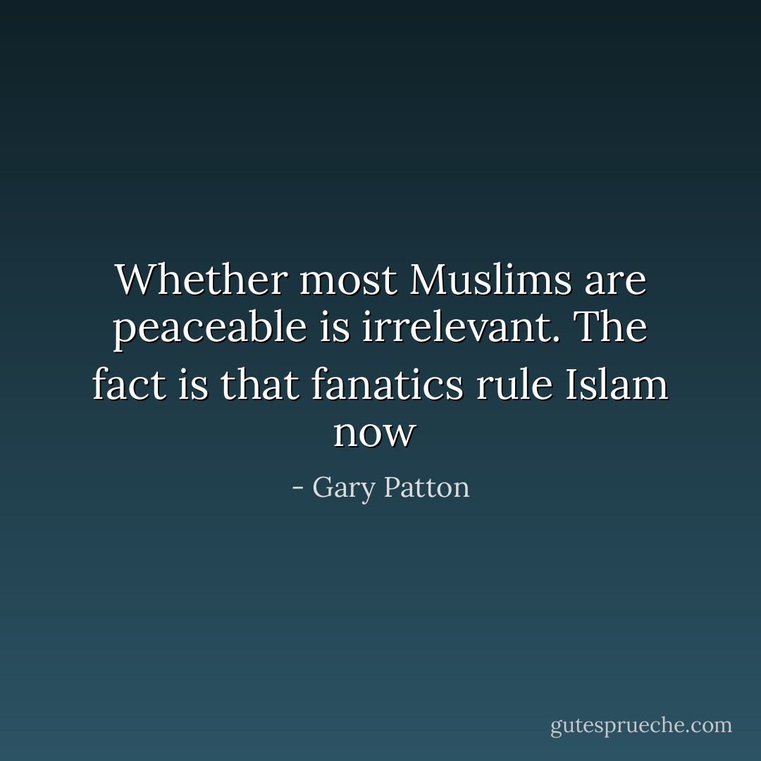 Whether most Muslims are peaceable is irrelevant. The fact is that fanatics rule Islam now  - Gary Patton