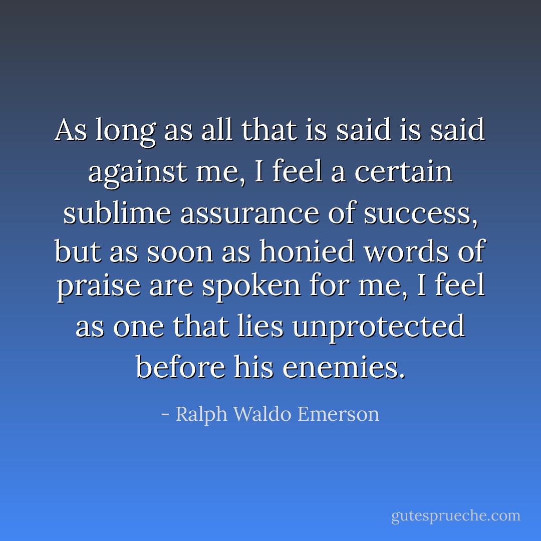 As long as all that is said is said against me, I feel a certain sublime assurance of success, but as soon as honied words of praise are spoken for me, I feel as one that lies unprotected before his enemies. - Ralph Waldo Emerson