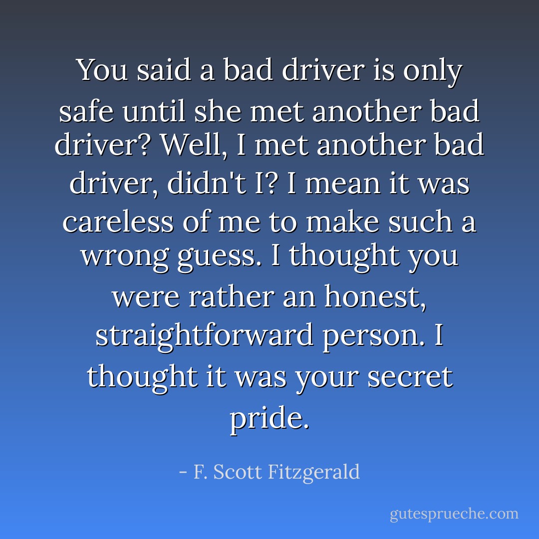 You said a bad driver is only safe until she met another bad driver? Well, I met another bad driver, didn't I? I mean it was careless of me to make such a wrong guess. I thought you were rather an honest, straightforward person. I thought it was your secret pride. - F. Scott Fitzgerald